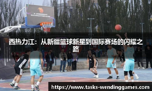 西热力江：从新疆篮球新星到国际赛场的闪耀之路