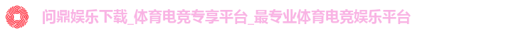 问鼎娱乐下载_体育电竞专享平台_最专业体育电竞娱乐平台 问鼎娱乐下载_体育电竞专享平台_最专业体育电竞娱乐平台